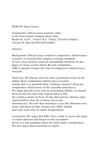 DEBATE Open Access
Comparative effectiveness research: what
to do when experts disagree about risks
Reidar K. Lie1* , Francis K.L. Chan2, Christine Grady3,
Vincent H. Ng4 and David Wendler3
Abstract
Background: Ethical issues related to comparative effectiveness
research, or research that compares existing standards
of care, have recently received considerable attention. In this
paper we focus on how Ethics Review Committees
(ERCs) should evaluate the risks of comparative effectiveness
research.
Main text: We discuss what has been a prominent focus in the
debate about comparative effectiveness research,
namely that it is justified when “nothing is known” about the
comparative effectiveness of the available alternatives.
We argue that this focus may be misleading. Rather, we should
focus on the fact that some experts believe that
the evidence points in favor of one intervention, whereas other
experts believe that the evidence favors the
alternative(s). We will then introduce a case that illustrates this
point, and based on that, discuss how ERCs should
deal with such cases of expert disagreement.
Conclusion: We argue that ERCs have a duty to assess the range
of expert opinions and based on that assessment
arrive at a risk judgment about the study under consideration.
We also argue that assessment of expert
 