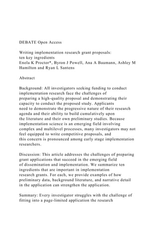 DEBATE Open Access
Writing implementation research grant proposals:
ten key ingredients
Enola K Proctor*, Byron J Powell, Ana A Baumann, Ashley M
Hamilton and Ryan L Santens
Abstract
Background: All investigators seeking funding to conduct
implementation research face the challenges of
preparing a high-quality proposal and demonstrating their
capacity to conduct the proposed study. Applicants
need to demonstrate the progressive nature of their research
agenda and their ability to build cumulatively upon
the literature and their own preliminary studies. Because
implementation science is an emerging field involving
complex and multilevel processes, many investigators may not
feel equipped to write competitive proposals, and
this concern is pronounced among early stage implementation
researchers.
Discussion: This article addresses the challenges of preparing
grant applications that succeed in the emerging field
of dissemination and implementation. We summarize ten
ingredients that are important in implementation
research grants. For each, we provide examples of how
preliminary data, background literature, and narrative detail
in the application can strengthen the application.
Summary: Every investigator struggles with the challenge of
fitting into a page-limited application the research
 