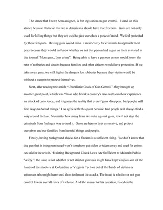 The stance that I have been assigned, is for legislation on gun control. I stand on this
stance because I believe that we as Americans should have true freedom. Guns are not only
used for killing things but they are used to give ourselves a piece of mind. We feel protected
by these weapons. Having guns would make it more costly for criminals to approach their
pray because they would not know whether or not that person had a gun on them as stated in
the journal “More guns, Less crime”. Being able to have a gun our person would lower the
rate of robberies and deaths because families and other citizens would have protection. If we
take away guns, we will higher the dangers for robberies because they victim would be
without a weapon to protect themselves.
Next, after reading the article “Unrealistic Goals of Gun Control”, they brought up
another great point, which was “those who break a country's laws will somehow experience
an attack of conscience, and it ignores the reality that even if guns disappear, bad people will
find ways to do bad things.” I do agree with this point because, bad people will always find a
way around the law. No matter how many laws we make against guns, it will not stop the
criminals from finding a way around it. Guns are here to help us survive, and protect
ourselves and our families from harmful things and people.
Finally, having background checks for a firearm is a sufficient thing. We don’t know that
the gun that is being purchased won’t somehow get stolen or taken away and used for crime.
As said in the article, “Existing Background Check Laws Are Sufficient to Maintain Public
Safety.”, the issue is not whether or not stricter gun laws might have kept weapons out of the
hands of the shooters at Columbine or Virginia Tech-or out of the hands of victims or
witnesses who might have used them to thwart the attacks. The issue is whether or not gun
control lowers overall rates of violence. And the answer to this question, based on the

 