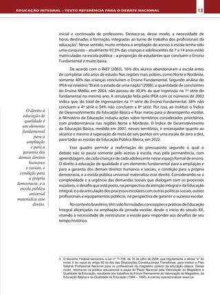 13EDUCAÇÃO INTEGRAL – TEXTO REFERÊNCIA PARA O DEBATE NACIONAL
inicial e continuada de professores. Destaca-se, desse modo, a necessidade de
horas destinadas à formação, integradas ao turno de trabalho dos profissionais da
educação3
. Nesse sentido, muito embora a ampliação do acesso à escola tenha sido
uma conquista – atualmente 97,3% das crianças e adolescentes de 7 a 14 anos estão
matriculadas na escola pública – a proporção de estudantes que concluem o Ensino
Fundamental é muito baixa.
De acordo com o INEP (2003), 16% dos alunos abandonaram a escola antes
de completar oito anos de estudo. Nas regiões mais pobres, como Norte e Nordeste,
somente 40% das crianças concluíram o Ensino Fundamental. Segundo análise do
IPEA no relatório“Brasil: o estado de uma nação”(2006), a quantidade de concluintes
do Ensino Médio, em 2003, não passou de 30,4% da que ingressou na 1ª série do
fundamental no mesmo ano. A simulação feita pelo IPEA com os números de 2003
indica que, do total de ingressantes na 1ª série do Ensino Fundamental, 38% não
concluem a 4ª série e 54% não concluem a 8ª série. Por isso, ao instituir o Índice
de Desenvolvimento da Educação Básica e fixar metas para o desempenho escolar,
o Ministério da Educação induziu ações sobre territórios considerados prioritários,
com predominância nas regiões Norte e Nordeste. O Índice de Desenvolvimento
da Educação Básica, medido em 2007, nesses territórios, é encorajador quanto ao
alcance e mesmo à superação da meta de seis pontos em uma escala de zero a dez,
para todas as escolas da Educação Pública Básica, em 2022.
Esse quadro permite a reafirmação do pressuposto segundo o qual o
debate não se pauta somente pelo acesso à escola, mas pela permanência, com
aprendizagem, de cada criança e de cada adolescente nesse espaço formal de ensino.
O direito à educação de qualidade é um elemento fundamental para a ampliação e
para a garantia dos demais direitos humanos e sociais, e condição para a própria
democracia, e a escola pública universal materializa esse direito. Considerando-se a
complexidade e a urgência das demandas sociais que dialogam com os processos
escolares, o desafio que está posto, na perspectiva da atenção integral e da Educação
Integral,éodaarticulaçãodosprocessosescolarescomoutraspolíticassociais,outros
profissionais e equipamentos públicos, na perspectiva de garantir o sucesso escolar.
Nocontextobrasileiro,têmsidoformuladasconcepçõesepráticasdeEducação
Integral alicerçadas na ampliação da jornada escolar, desde o início do século XX,
visando à necessidade de reestruturar a escola para responder aos desafios de seu
tempo histórico.
O direito à
educação de
qualidade é
um elemento
fundamental
para a
ampliação
e para a
garantia dos
demais direitos
humanos
e sociais, e
condição para
a própria
democracia, e a
escola pública
universal
materializa esse
direito.
3	 O Governo Federal sancionou a Lei nº 11.738, de 16 de julho de 2008, que regulamenta a alínea “e” do
inciso II do caput do artigo 60 do Ato das Disposições Constitucionais Transitórias, para instituir o Piso
Salarial Profissional Nacional para os profissionais do magistério público da educação básica. Desse
modo, retoma-se na política educacional a pauta do Pacto Nacional pela Valorização do Magistério e
Qualidade da Educação, resultante dos trabalhos do Fórum Permanente de Valorização do Magistério, da
Educação Básica e da Qualidade da Educação (1994 – 1995), é preciso operacionalizar essa Lei.
 
