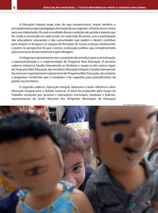 6 EDUCAÇÃO INTEGRAL – TEXTO REFERÊNCIA PARA O DEBATE NACIONAL
A Educação Integral exige mais do que compromissos: impõe também e
principalmenteprojetopedagógico,formaçãodeseusagentes,infraestruturaemeios
para sua implantação. Ela será o resultado dessas condições de partida e daquilo que
for criado e construído em cada escola, em cada rede de ensino, com a participação
dos educadores, educandos e das comunidades que podem e devem contribuir
para ampliar os tempos e os espaços de formação de nossas crianças, adolescentes
e jovens na perspectiva de que o acesso à educação pública seja complementado
pelos processos de permanência e aprendizagem.
Atrilogiaqueapresentamostemopropósitodecontribuirparaaconceituação,
a operacionalização e a implementação do Programa Mais Educação. O primeiro
caderno intitula-se Gestão Intersetorial no Território e ocupa-se dos marcos legais
do Programa Mais Educação, das temáticas Educação Integral e Gestão Intersetorial,
da estrutura organizacional e operacional do Programa Mais Educação, dos projetos
e programas ministeriais que o compõem e de sugestões para procedimentos de
gestão nos territórios.
O segundo caderno, Educação Integral, apresenta o texto referência sobre
Educação Integral para o debate nacional. O texto foi produzido pelo Grupo de
Trabalho composto por gestores e educadores municipais, estaduais e federais,
representantes da União Nacional dos Dirigentes Municipais de Educação
Foto: Agência Brasil/Marcello Casal Jr
 