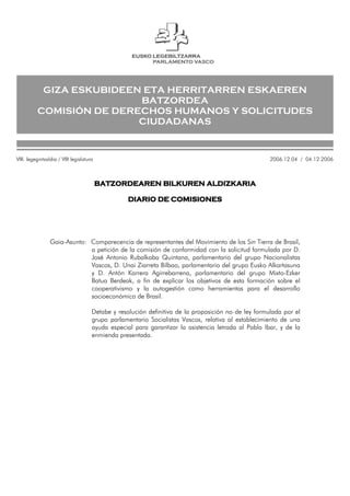GIZA ESKUBIDEEN ETA HERRITARREN ESKAEREN
BATZORDEA
COMISIÓN DE DERECHOS HUMANOS Y SOLICITUDES
CIUDADANAS
BATZORDEAREN BILKUREN ALDIZKARIA
DIARIO DE COMISIONES
Gaia-Asunto: Comparecencia de representantes del Movimiento de los Sin Tierra de Brasil,
a petición de la comisión de conformidad con la solicitud formulada por D.
José Antonio Rubalkaba Quintana, parlamentario del grupo Nacionalistas
Vascos, D. Unai Ziarreta Bilbao, parlamentario del grupo Eusko Alkartasuna
y D. Antón Karrera Agirrebarrena, parlamentario del grupo Mixto-Ezker
Batua Berdeak, a fin de explicar los objetivos de esta formación sobre el
cooperativismo y la autogestión como herramientas para el desarrollo
socioeconómico de Brasil.
Detabe y resolución definitiva de la proposición no de ley formulada por el
grupo parlamentario Socialistas Vascos, relativa al establecimiento de una
ayuda especial para garantizar la asistencia letrada al Pablo Ibar, y de la
enmienda presentada.
VIII. legegintzaldia / VIII legislatura 2006.12.04 / 04.12.2006
 