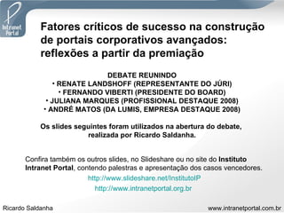 Fatores críticos de sucesso na construção  de portais corporativos avançados: reflexões a partir da premiação DEBATE REUNINDO RENATE LANDSHOFF (REPRESENTANTE DO JÚRI) FERNANDO VIBERTI (PRESIDENTE DO BOARD) JULIANA MARQUES (PROFISSIONAL DESTAQUE 2008) ANDRÉ MATOS (DA LUMIS, EMPRESA DESTAQUE 2008) Os slides seguintes foram utilizados na abertura do debate,  realizada por Ricardo Saldanha. Confira também os outros slides, no Slideshare ou no site do  Instituto Intranet Portal , contendo palestras e apresentação dos casos vencedores. http://www.slideshare.net/InstitutoIP http://www.intranetportal.org.br   