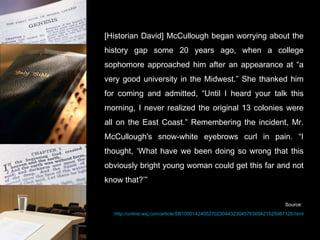 [Historian David] McCullough began worrying about the history gap some 20 years ago, when a college sophomore approached him after an appearance at “a very good university in the Midwest.” She thanked him for coming and admitted, “Until I heard your talk this morning, I never realized the original 13 colonies were all on the East Coast.” Remembering the incident, Mr. McCullough's snow-white eyebrows curl in pain. “I thought, ‘What have we been doing so wrong that this obviously bright young woman could get this far and not know that?’” Source:  http://online.wsj.com/article/SB10001424052702304432304576369421525987128.html 