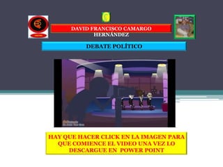 DAVID FRANCISCO CAMARGO
             HERNÁNDEZ

          DEBATE POLÍTICO




HAY QUE HACER CLICK EN LA IMAGEN PARA
  QUE COMIENCE EL VIDEO UNA VEZ LO
     DESCARGUE EN POWER POINT
 