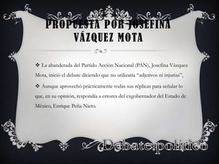 PROPUESTA POR JOSEFINA
VÁZQUEZ MOTA
La abanderada del Partido Acción Nacional (PAN), Josefina Vázquez
Mota, inició el debate diciendo que no utilizaría “adjetivos ni injurias”,
Aunque aprovechó prácticamente todas sus réplicas para señalar lo
que, en su opinión, respondía a errores del exgobernador del Estado de
México, Enrique Peña Nieto.