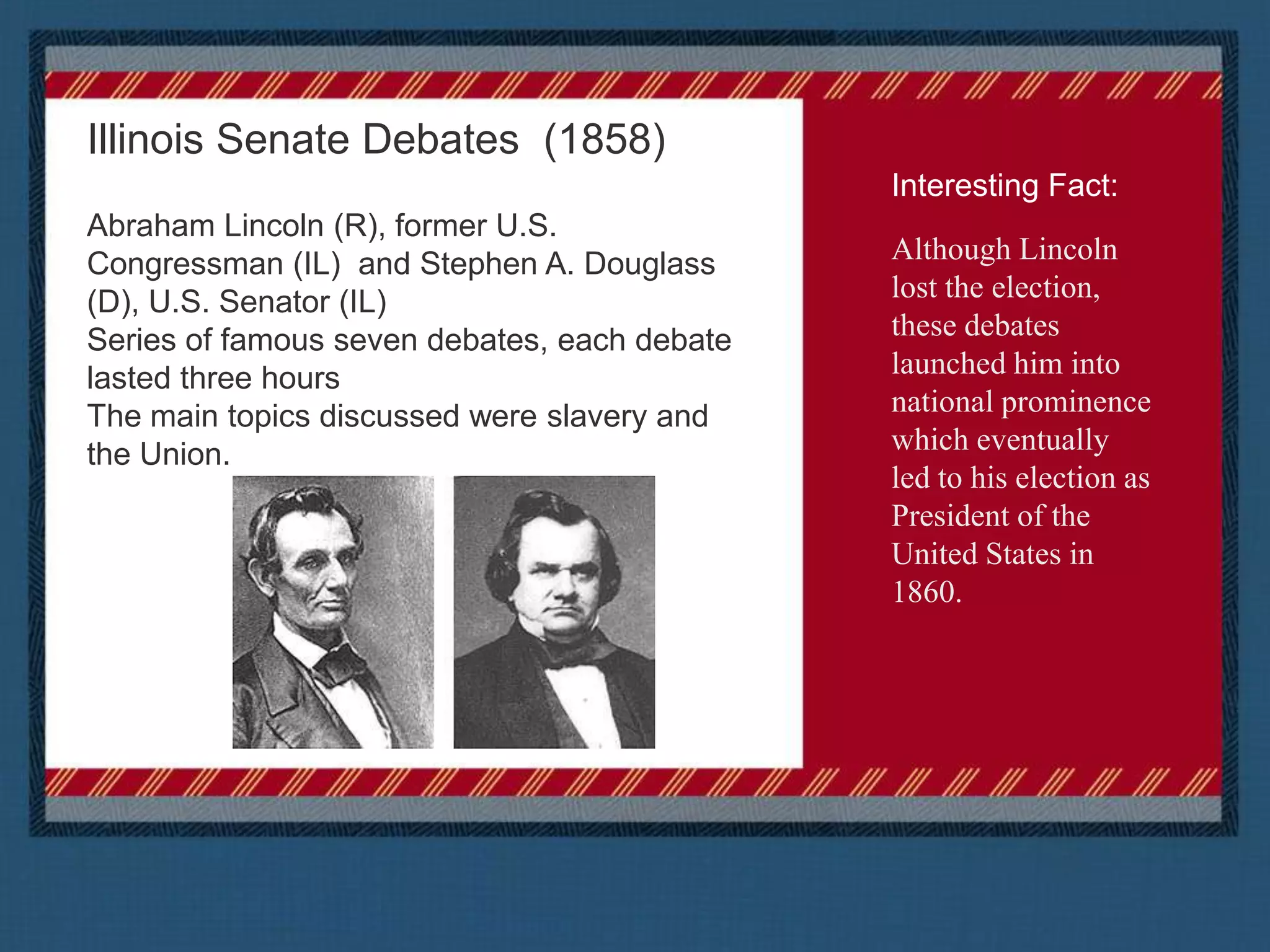 Illinois Senate Debates  (1858)Abraham Lincoln (R), former U.S. Congressman (IL)  and Stephen A. Douglass (D), U.S. Senator (IL)Series of famous seven debates, each debate lasted three hoursThe main topics discussed were slavery and the Union.Interesting Fact:Although Lincoln lost the election, these debates launched him into national prominence which eventually led to his election as President of the United States in 1860.