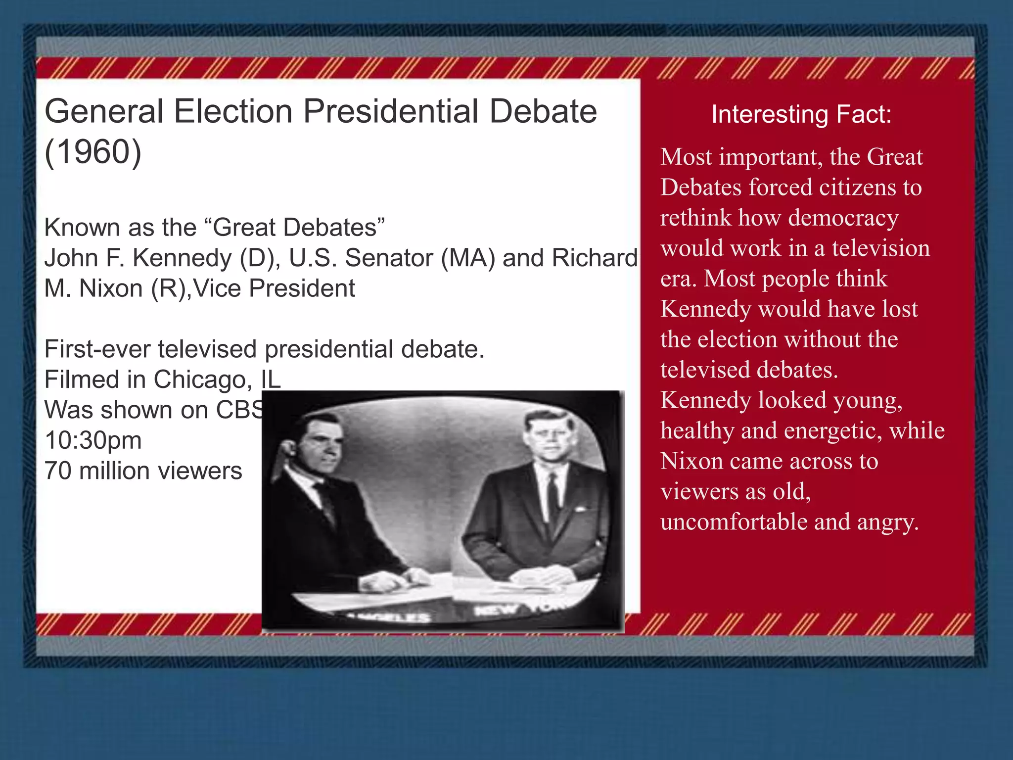 General Election Presidential Debate (1960)Known as the “Great Debates” John F. Kennedy (D), U.S. Senator (MA) and Richard M. Nixon (R),Vice PresidentFirst-ever televised presidential debate.Filmed in Chicago, ILWas shown on CBS, NBC and ABC from 9:30 t0 10:30pm70 million viewersInteresting Fact:Most important, the Great Debates forced citizens to rethink how democracy would work in a television era. Most people think Kennedy would have lost the election without the televised debates.Kennedy looked young, healthy and energetic, while Nixon came across to viewers as old, uncomfortable and angry.