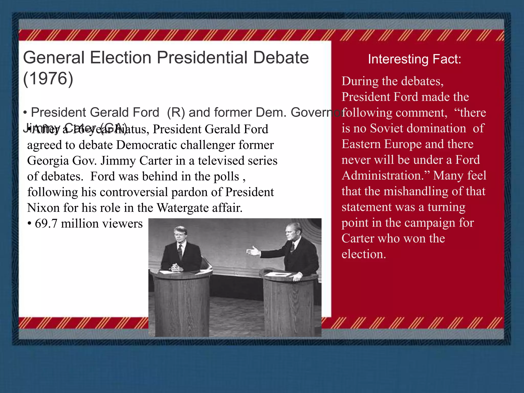 General Election Presidential Debate (1976) President Gerald Ford  (R) and former Dem. Governor Jimmy Cater (GA)Interesting Fact:During the debates, President Ford made the following comment,  “there is no Soviet domination  of Eastern Europe and there never will be under a Ford Administration.” Many feel that the mishandling of that statement was a turning point in the campaign for Carter who won the election. After a 16-year hiatus, President Gerald Ford agreed to debate Democratic challenger former Georgia Gov. Jimmy Carter in a televised series of debates.  Ford was behind in the polls , following his controversial pardon of President Nixon for his role in the Watergate affair.