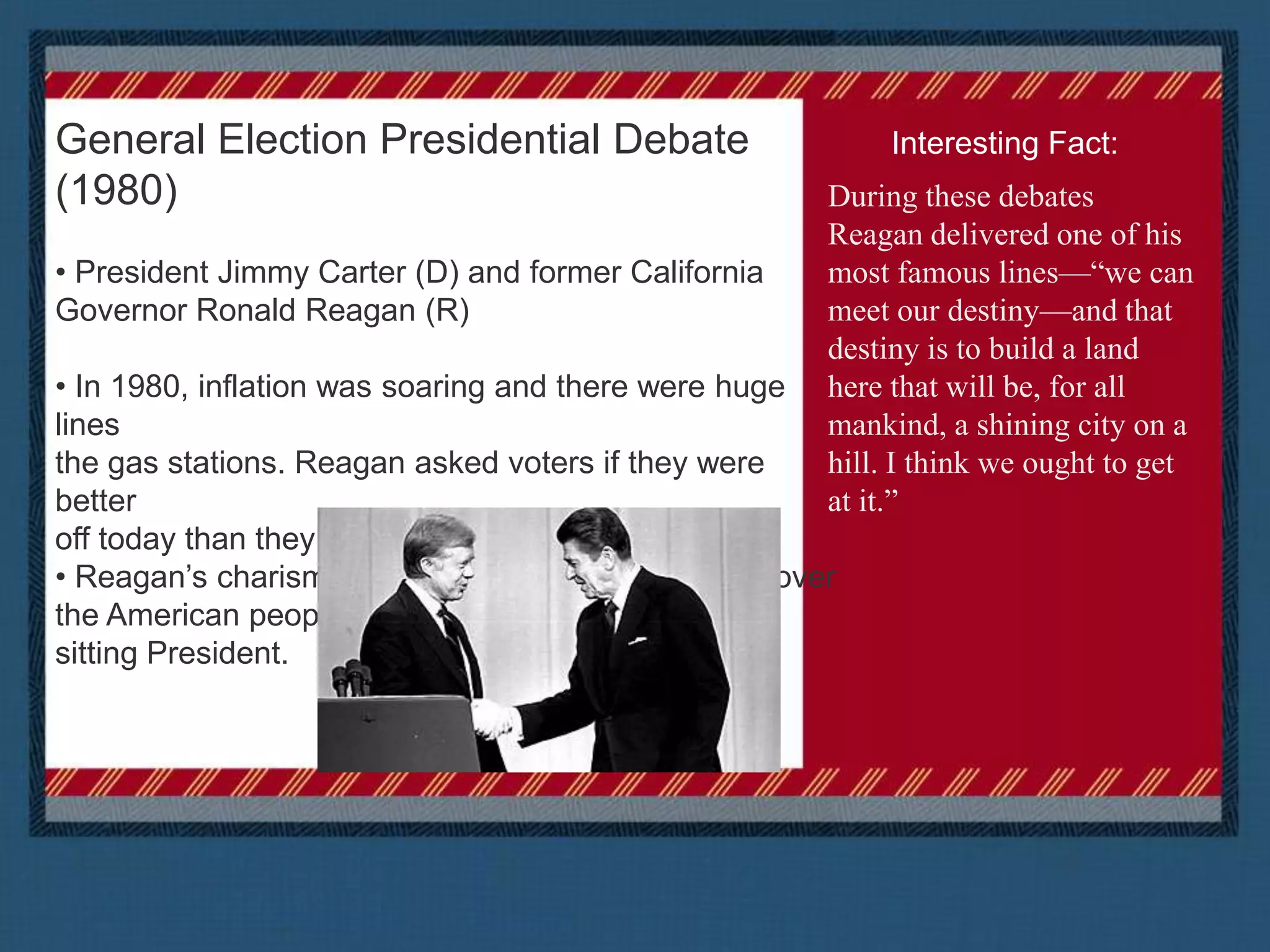  69.7 million viewersGeneral Election Presidential Debate (1980) President Jimmy Carter (D) and former California Governor Ronald Reagan (R) In 1980, inflation was soaring and there were huge lines the gas stations. Reagan asked voters if they were better off today than they were four years ago.  Reagan’s charismatic personality and charm won over the American people and he went on to defeat the sitting President. Interesting Fact:During these debates Reagan delivered one of his most famous lines—“we can meet our destiny—and that destiny is to build a land here that will be, for all mankind, a shining city on a hill. I think we ought to get at it.”