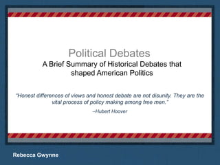 Political Debates A Brief Summary of Historical Debates that shaped American Politics “Honest differences of views and honest debate are not disunity. They are the vital process of policy making among free men.”  –Hubert Hoover Place logo  or logotype here, otherwise delete this. Rebecca Gwynne 