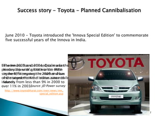 Success story - Toyota - Planned Cannibalisation



  June 2010 - Toyota introduced the 'Innova Special Edition' to commemorate
  five successful years of the Innova in India.




Between 2000 and 2004, Qualis was the
 The Innova has continued its market
primary driver of a 31% market share
 leadership with growth in the MPV
segment, increasing the 2009 and has
 in the MPV segment in market share
of the segment in the Indian automobile
 maintained the No. 1 status since its
industry from less than 9% in 2000 to
 launch.
over 11% in 2003. Source: JD Power survey
 http://www.toyotabharat.com/inen/news/inn_
                           special_edition.asp




                                                                              12
 