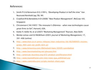 References

  1. Smith P G & Reinertsen D G (1991), “Developing Product in half the time.” Van
     Nostrand Reinhold (pg 78), NY.
  2. Crawford M & Benedetto A D (2008) “New Product Management”, McGraw-hill,
     Singapore
  3. Christensen C M (1997) “The innovator’s Dilemma – when new technologies cause
     great firms to fail”, Harvard, USA.
  4. Kotler P, Keller KL et al (2007) “Marketing Management” Pearson, New Delhi
  5. Wendy Lomax and Gil McWilliam (2001) Journal of Marketing Management, 17,
     391-406 (online)
  6. http://www.titan.co.in/press-releases/titan-industries-ltd-%E2%80%93-income-
     grows-469-and-net-profit-824-q3
  7. http://www.britannica.com/EBchecked/topic/92695/cannibalism
  8. http://www.learnmarketing.net/glossary.htm
  9. http://american-business.org/672-product-proliferation.html
  10. http://www.toyotabharat.com/inen/news/qua_withdrawl.asp
  11. http://www.siamindia.com/scripts/market-share.aspx


                                                                                     17
 