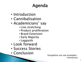Agenda

• Introduction
• Cannibalisation
• Academicians’ say
    • Line stretching
    • Product proliferation
    • Brand Extension
    • Early Majority
    • Laggards
• Look forward
• Success Stories
• Conclusion              Exceptions are not examples.
                                           - Anonymous
                                                         2
 