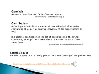 Cannibals:
 An animal that feeds on flesh of its own species.
                        (online source - oxford dictionary -)



 Cannibalism:
 In Zoology, cannibalism is the act of one individual of a species
 consuming all or part of another individual of the same species as
 food.

 In business, cannibalism is the act of one product of the Brand
 consuming all or part of market share of another product of the
 same brand.
                                          (online source - Encyclopaedia Britannica)



Cannibalisation
the loss of sales of an existing product to a new offering in the product line


   http://www.babylon.com/definition/Cannibalisation/English


                                                                                       3
 