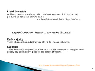 Brand Extension
As Kotler states, brand extension is when a company introduces new
products under a same brand name.
                               e.g. Dettol  Antiseptic lotion, Soap, Hand wash.




   “Laggards and Early Majority. I call them Life savers.”

Early Majority
Those who adopt a product/service after it has been established.

Laggards
Those who adopt the product/service as it reaches the end of its lifecycle. They
usually pay a competitive price for the benefit of waiting.




                                 http://www.learnmarketing.net/glossary.htm
                                                                                   7
 