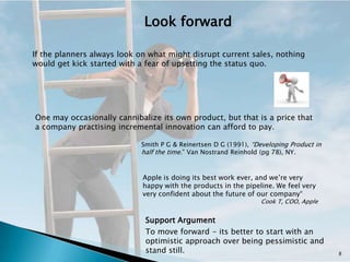Look forward

If the planners always look on what might disrupt current sales, nothing
would get kick started with a fear of upsetting the status quo.




One may occasionally cannibalize its own product, but that is a price that
a company practising incremental innovation can afford to pay.

                            Smith P G & Reinertsen D G (1991), “Developing Product in
                            half the time.” Van Nostrand Reinhold (pg 78), NY.


                             Apple is doing its best work ever, and we’re very
                             happy with the products in the pipeline. We feel very
                             very confident about the future of our company“
                                                                 Cook T, COO, Apple


                             Support Argument
                             To move forward - its better to start with an
                             optimistic approach over being pessimistic and
                             stand still.                                               8
 