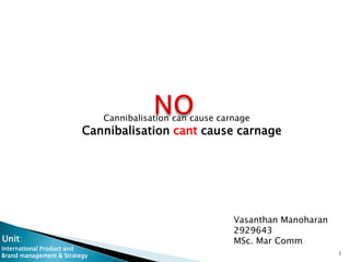 Cannibalisation can cause carnage
                         Cannibalisation cant cause carnage




                                                           Vasanthan Manoharan
                                                           2929643
Unit:                                                      MSc. Mar Comm
International Product and
Brand management & Strategy                                                      1
 