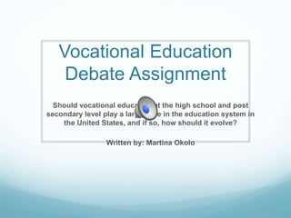 Vocational Education
Debate Assignment
Should vocational education at the high school and post
secondary level play a larger role in the education system in
the United States, and if so, how should it evolve?
Written by: Martina Okolo
 
