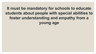 It must be mandatory for schools to educate
students about people with special abilities to
foster understanding and empathy from a
young age
 