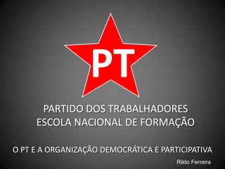 PT
PARTIDO DOS TRABALHADORES
ESCOLA NACIONAL DE FORMAÇÃO
O PT E A ORGANIZAÇÃO DEMOCRÁTICA E PARTICIPATIVA
Rildo Ferreira
 