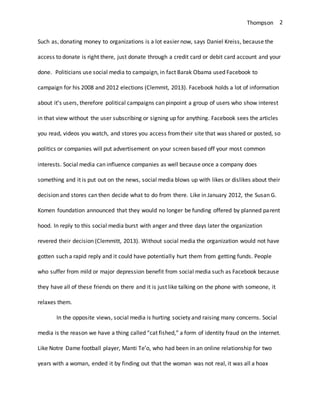 Thompson 2
Such as, donating money to organizations is a lot easier now, says Daniel Kreiss, because the
access to donate is right there, just donate through a credit card or debit card account and your
done. Politicians use social media to campaign, in fact Barak Obama used Facebook to
campaign for his 2008 and 2012 elections (Clemmit, 2013). Facebook holds a lot of information
about it’s users, therefore political campaigns can pinpoint a group of users who show interest
in that view without the user subscribing or signing up for anything. Facebook sees the articles
you read, videos you watch, and stores you access fromtheir site that was shared or posted, so
politics or companies will put advertisement on your screen based off your most common
interests. Social media can influence companies as well because once a company does
something and it is put out on the news, social media blows up with likes or dislikes about their
decision and stores can then decide what to do from there. Like in January 2012, the Susan G.
Komen foundation announced that they would no longer be funding offered by planned parent
hood. In reply to this social media burst with anger and three days later the organization
revered their decision (Clemmitt, 2013). Without social media the organization would not have
gotten such a rapid reply and it could have potentially hurt them from getting funds. People
who suffer from mild or major depression benefit from social media such as Facebook because
they have all of these friends on there and it is just like talking on the phone with someone, it
relaxes them.
In the opposite views, social media is hurting society and raising many concerns. Social
media is the reason we have a thing called “cat fished,” a form of identity fraud on the internet.
Like Notre Dame football player, Manti Te’o, who had been in an online relationship for two
years with a woman, ended it by finding out that the woman was not real, it was all a hoax
 
