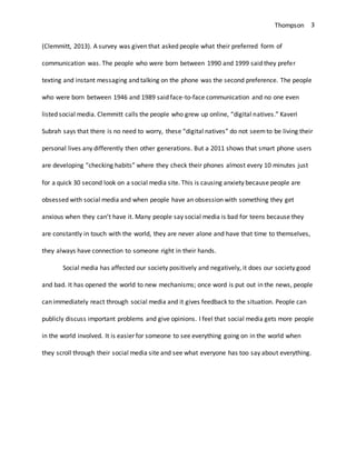Thompson 3
(Clemmitt, 2013). A survey was given that asked people what their preferred form of
communication was. The people who were born between 1990 and 1999 said they prefer
texting and instant messaging and talking on the phone was the second preference. The people
who were born between 1946 and 1989 said face-to-face communication and no one even
listed social media. Clemmitt calls the people who grew up online, “digital natives.” Kaveri
Subrah says that there is no need to worry, these “digital natives” do not seemto be living their
personal lives any differently then other generations. But a 2011 shows that smart phone users
are developing “checking habits” where they check their phones almost every 10 minutes just
for a quick 30 second look on a social media site. This is causing anxiety because people are
obsessed with social media and when people have an obsession with something they get
anxious when they can’t have it. Many people say social media is bad for teens because they
are constantly in touch with the world, they are never alone and have that time to themselves,
they always have connection to someone right in their hands.
Social media has affected our society positively and negatively, it does our society good
and bad. It has opened the world to new mechanisms; once word is put out in the news, people
can immediately react through social media and it gives feedback to the situation. People can
publicly discuss important problems and give opinions. I feel that social media gets more people
in the world involved. It is easier for someone to see everything going on in the world when
they scroll through their social media site and see what everyone has too say about everything.
 