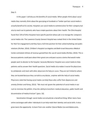 Thompson 4
Step 3:
In this paper I will discuss the benefits of social media. When people think about social
media they normally think about the gossiping on Facebook or Twitter part but social media is
actually beneficial to society. Hospitals use social media to commercialize for their company but
also to reach out to patients who have simple questions about their health. The Ohio Hospital
found that 15% of Ohio Hospitals have specific position whose job is to manage the company’s
social media site. The Lawrence County General Hospital was ranked third in the United States
for their fan engagement and they have a full time position for that called marketing and public
relations (Richter, 2014). Children’s Hospital Los Angeles and Beth Israel Deaconess Medical
Center estimated millions of revenue gained from the use of social media (Richter, 2014). This is
because patients could post about their great care and post success stories that would make
people want to donate to the hospital. Sarasota Memorial Hospital uses social media to help
patients and to answer their health questions. Social media also makes it easier for physicians
to collaborate and meet with other physicians for help on cases. They are not limited to where
they are located because they can talk to any doctor, anytime with the help of social media.
Physicians state that having social media can help those who suffer from depression and
anxiety (Fenton and Panay, 2013). “We must not ignore the potential of social media in our
rush to minimize the pitfalls. It has the ability to transform medical education, public health and
dissemination of medical lecture” (para. 10).
Socialization through social media can actually be a beneficial thing. When teens have
online exchanges with other individuals it can help mold their identity and social skills. It also
gives teens the opportunity to learn from one another (Social Media Use and Adolescents,
 