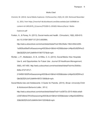 Thompson 6
Works Cited
Clemmit, M. (2013). Social Media Explosion. CQ Researcher, 23(4), 81-104. Retrieved November
11, 2015, from https://marshall-bb.blackboard.com/bbcswebdav/pid-1609680-dt-
content-rid-14012676_2/courses/FYS100-CL-201601-hblanco/Social Media
Explosion.pdf
Fenton, A., & Panay, N. (2013). Social media and health. Climacteric, 16(6), 609-610.
doi:10.3109/13697137.2013.850964.
http://web.a.ebscohost.com/ehost/detail/detail?sid=99c39afa-19b5-494d-b5f4-
1a065fce06e8%40sessionmgr4003&vid=0&hid=4206&bdata=JnNpdGU9ZWhvc3
QtbGl2ZQ%3d%3d#AN=91967727&db=aph
Richter, J. P., Muhlestein, D. B., & Wilks, C. A. (2014). Social Media: How Hospitals
Use It, and Opportunities for Future Use. Journal Of Healthcare Management,
59(6), 447-460. http://web.a.ebscohost.com/ehost/detail/detail?sid=bc30d0dc-
8d6e-47d7-87c7-
2194f061800f%40sessionmgr4003&vid=0&hid=4206&bdata=JnNpdGU9ZWhvc3
QtbGl2ZQ%3d%3d#AN=99721366&db=aph.
Social Media Use and Adolescents: A Guide for Parents. (2014). Brown University Child
& Adolescent Behavior Letter, 301-2.
http://web.a.ebscohost.com/ehost/detail/detail?sid=1cd3672c-2015-4bbb-a4a8-
c3367d6b4e78%40sessionmgr4003&vid=0&hid=4206&bdata=JnNpdGU9ZWhvc
3QtbGl2ZQ%3d%3d#AN=94415204&db=aph.
 