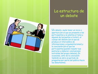 La estructura de
un debate
Un debate, suele tener un inicio o
apertura (en el que se presenta a los
participantes y se plantea el tema y
algunos de los puntos a tratar), el
cuerpo del debate (en el que se
produce el intercambio de
informaciones y argumentaciones) y
la conclusión (en el que los
participantes pueden resumir sus
posturas y elaborar conclusiones
extraídas del propio debate). En
ocasiones, ante de la conclusión
también se abre un período de
preguntas por parte del público hacia
los debatientes.
 