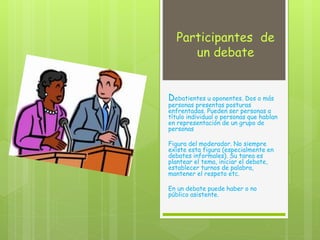 Participantes de
un debate
Debatientes u oponentes. Dos o más
personas presentas posturas
enfrentadas. Pueden ser personas a
título individual o personas que hablan
en representación de un grupo de
personas
Figura del moderador. No siempre
existe esta figura (especialmente en
debates informales). Su tarea es
plantear el tema, iniciar el debate,
establecer turnos de palabra,
mantener el respeto etc.
En un debate puede haber o no
público asistente.
 