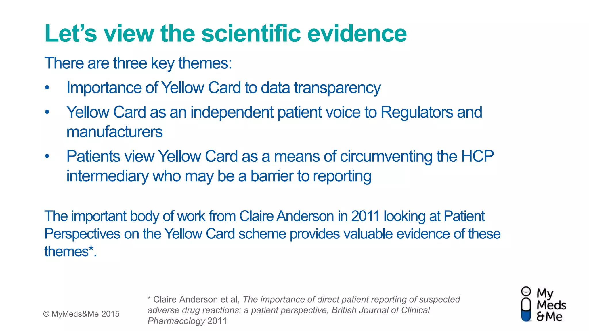 © MyMeds&Me 2015
Let’s view the scientific evidence
There are three key themes:
• Importance of Yellow Card to data transparency
• Yellow Card as an independent patient voice to Regulators and
manufacturers
• Patients view Yellow Card as a means of circumventing the HCP
intermediary who may be a barrier to reporting
The important body of work from Claire Anderson in 2011 looking at Patient
Perspectives on the Yellow Card scheme provides valuable evidence of these
themes*.
* Claire Anderson et al, The importance of direct patient reporting of suspected
adverse drug reactions: a patient perspective, British Journal of Clinical
Pharmacology 2011
 