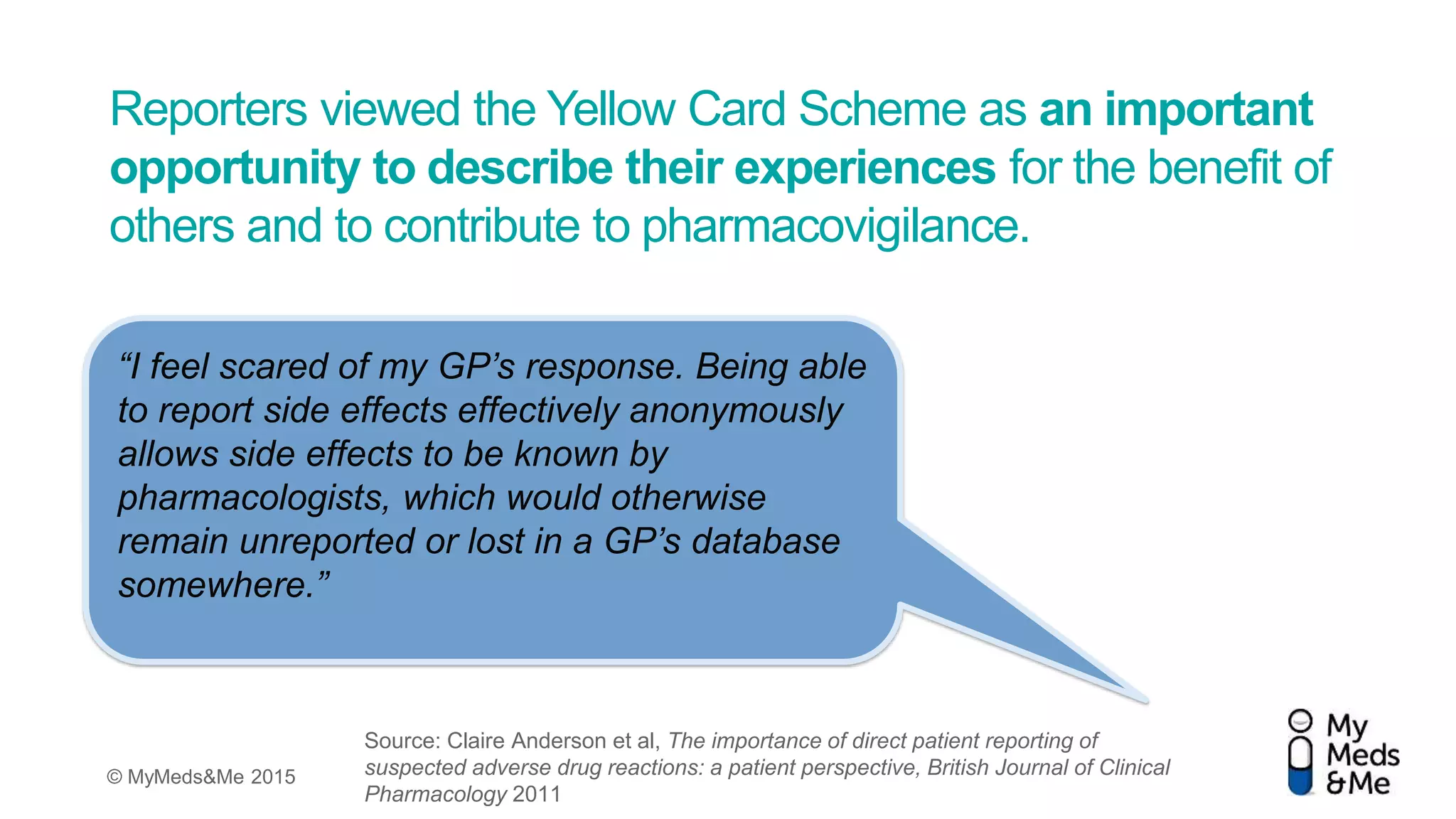 © MyMeds&Me 2015
Reporters viewed the Yellow Card Scheme as an important
opportunity to describe their experiences for the benefit of
others and to contribute to pharmacovigilance.
“I feel scared of my GP’s response. Being able
to report side effects effectively anonymously
allows side effects to be known by
pharmacologists, which would otherwise
remain unreported or lost in a GP’s database
somewhere.”
Source: Claire Anderson et al, The importance of direct patient reporting of
suspected adverse drug reactions: a patient perspective, British Journal of Clinical
Pharmacology 2011
 