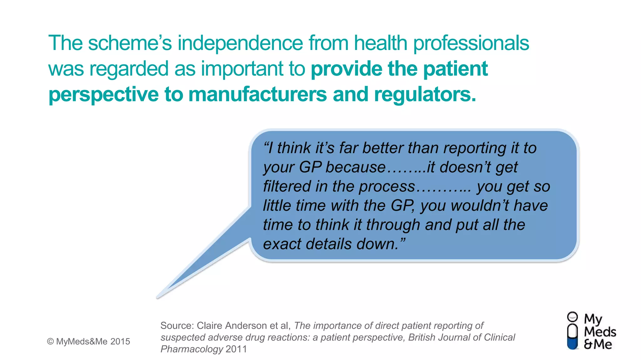 © MyMeds&Me 2015
The scheme’s independence from health professionals
was regarded as important to provide the patient
perspective to manufacturers and regulators.
“I think it’s far better than reporting it to
your GP because……..it doesn’t get
ﬁltered in the process……….. you get so
little time with the GP, you wouldn’t have
time to think it through and put all the
exact details down.”
Source: Claire Anderson et al, The importance of direct patient reporting of
suspected adverse drug reactions: a patient perspective, British Journal of Clinical
Pharmacology 2011
 