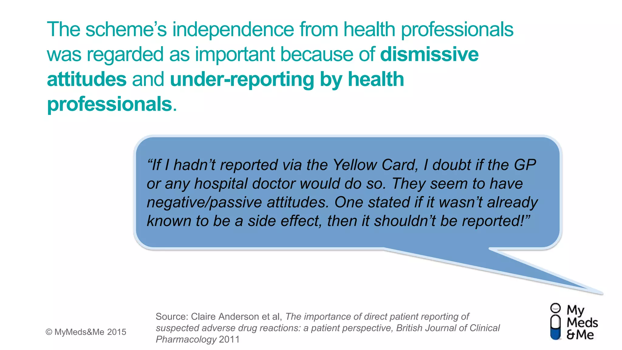© MyMeds&Me 2015
The scheme’s independence from health professionals
was regarded as important because of dismissive
attitudes and under-reporting by health
professionals.
“If I hadn’t reported via the Yellow Card, I doubt if the GP
or any hospital doctor would do so. They seem to have
negative/passive attitudes. One stated if it wasn’t already
known to be a side effect, then it shouldn’t be reported!”
Source: Claire Anderson et al, The importance of direct patient reporting of
suspected adverse drug reactions: a patient perspective, British Journal of Clinical
Pharmacology 2011
 