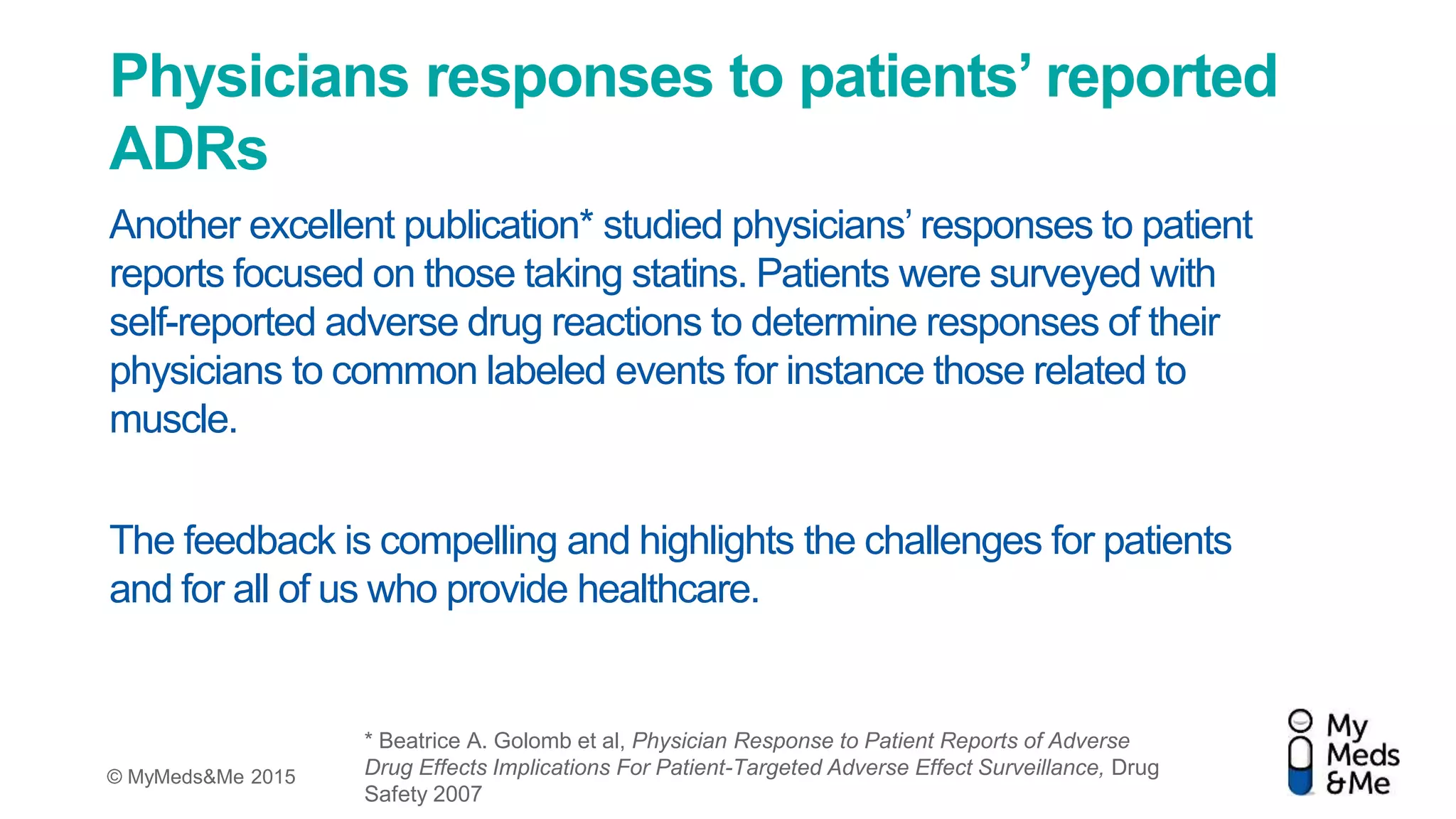 © MyMeds&Me 2015
Physicians responses to patients’ reported
ADRs
Another excellent publication* studied physicians’ responses to patient
reports focused on those taking statins. Patients were surveyed with
self-reported adverse drug reactions to determine responses of their
physicians to common labeled events for instance those related to
muscle.
The feedback is compelling and highlights the challenges for patients
and for all of us who provide healthcare.
* Beatrice A. Golomb et al, Physician Response to Patient Reports of Adverse
Drug Effects Implications For Patient-Targeted Adverse Effect Surveillance, Drug
Safety 2007
 