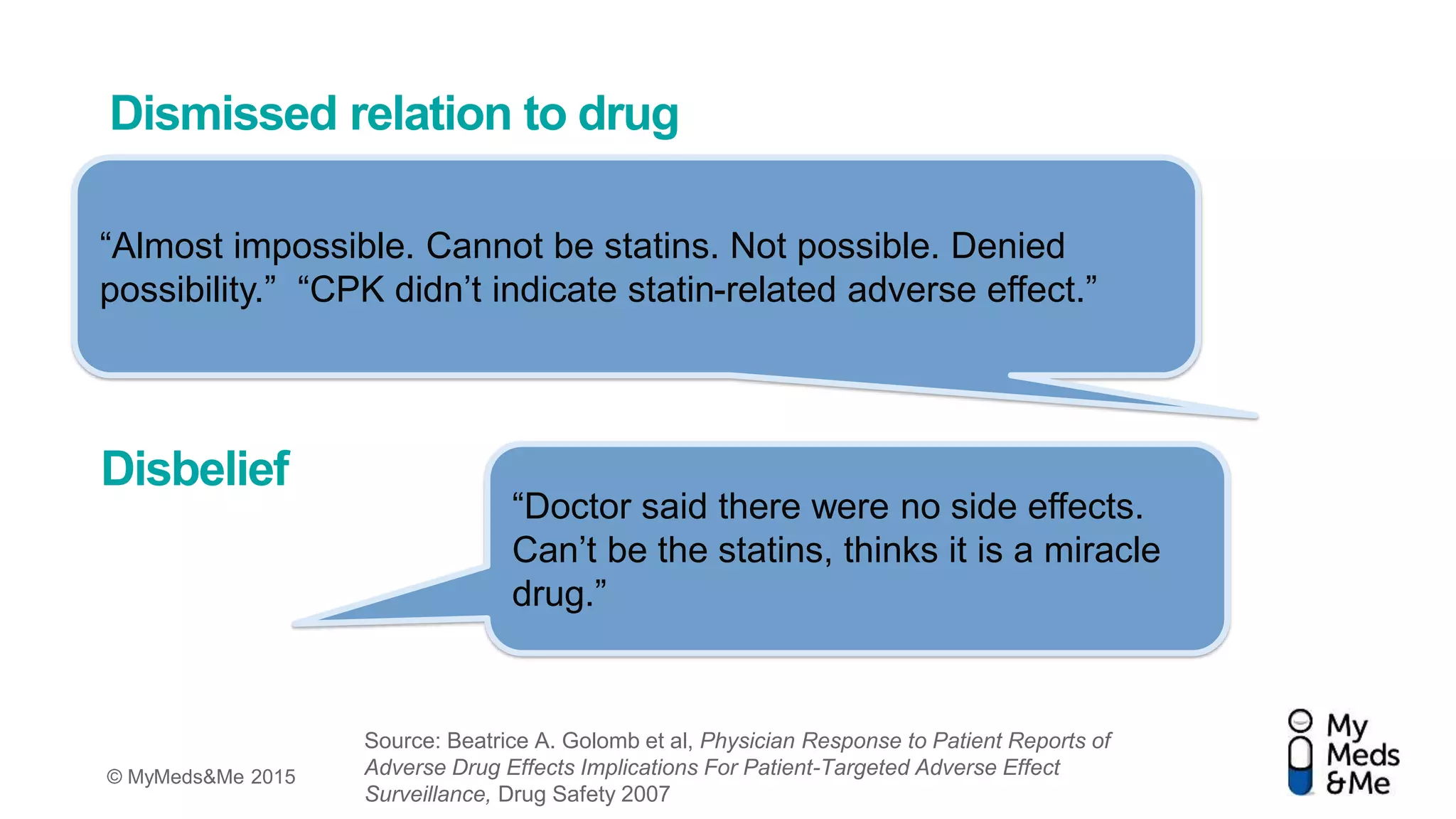 © MyMeds&Me 2015
Dismissed relation to drug
“Almost impossible. Cannot be statins. Not possible. Denied
possibility.” “CPK didn’t indicate statin-related adverse effect.”
“Doctor said there were no side effects.
Can’t be the statins, thinks it is a miracle
drug.”
Disbelief
Source: Beatrice A. Golomb et al, Physician Response to Patient Reports of
Adverse Drug Effects Implications For Patient-Targeted Adverse Effect
Surveillance, Drug Safety 2007
 