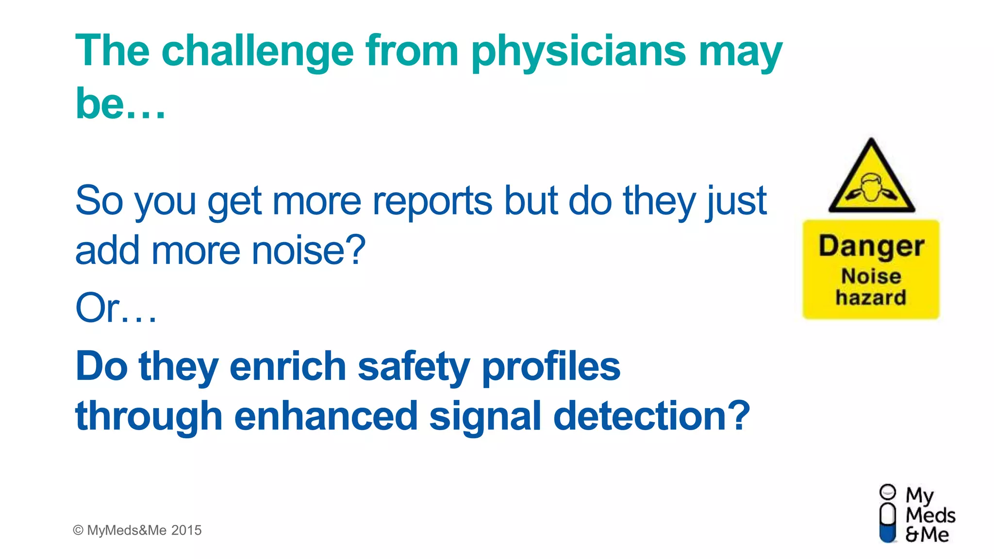 © MyMeds&Me 2015
The challenge from physicians may
be…
So you get more reports but do they just
add more noise?
Or…
Do they enrich safety profiles
through enhanced signal detection?
 