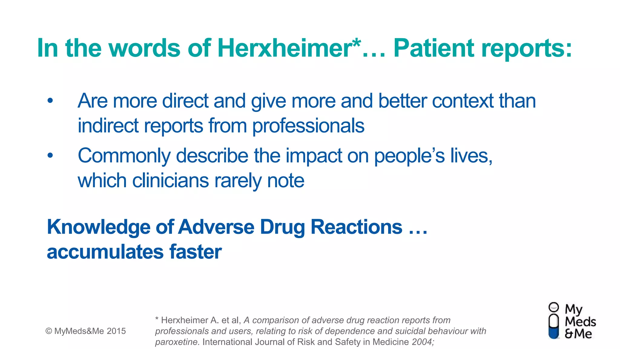 © MyMeds&Me 2015
In the words of Herxheimer*… Patient reports:
• Are more direct and give more and better context than
indirect reports from professionals
• Commonly describe the impact on people’s lives,
which clinicians rarely note
Knowledge of Adverse Drug Reactions …
accumulates faster
* Herxheimer A. et al, A comparison of adverse drug reaction reports from
professionals and users, relating to risk of dependence and suicidal behaviour with
paroxetine. International Journal of Risk and Safety in Medicine 2004;
 