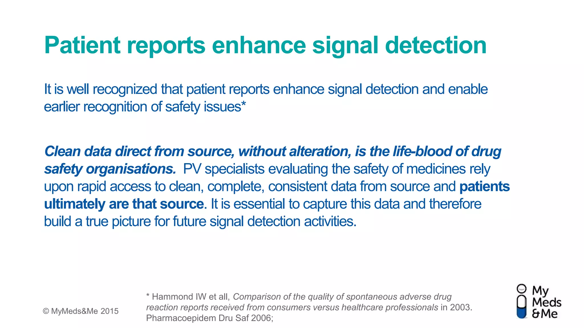 © MyMeds&Me 2015
Patient reports enhance signal detection
It is well recognized that patient reports enhance signal detection and enable
earlier recognition of safety issues*
Clean data direct from source, without alteration, is the life-blood of drug
safety organisations. PV specialists evaluating the safety of medicines rely
upon rapid access to clean, complete, consistent data from source and patients
ultimately are that source. It is essential to capture this data and therefore
build a true picture for future signal detection activities.
* Hammond IW et all, Comparison of the quality of spontaneous adverse drug
reaction reports received from consumers versus healthcare professionals in 2003.
Pharmacoepidem Dru Saf 2006;
 