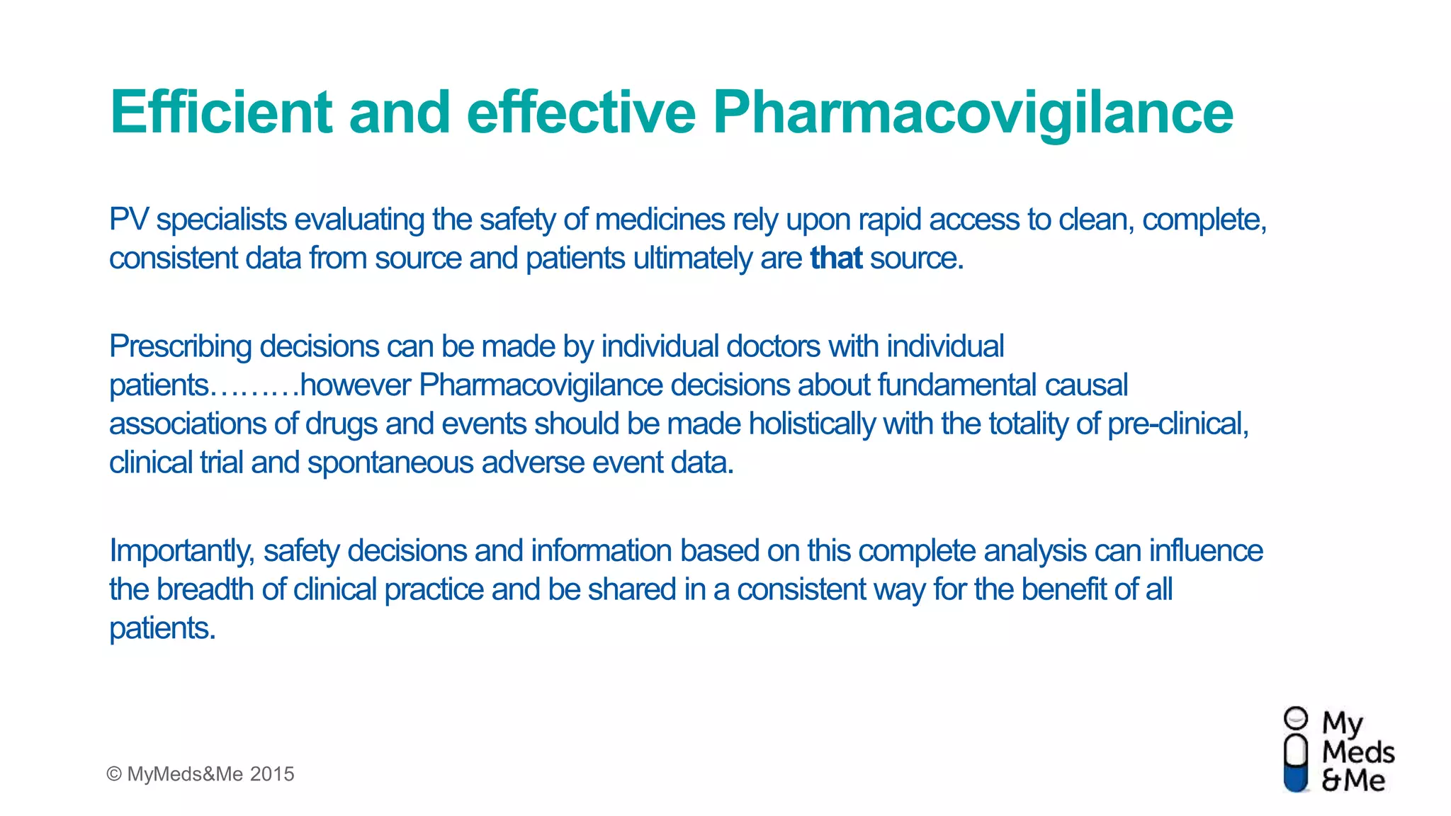 © MyMeds&Me 2015
Efficient and effective Pharmacovigilance
PV specialists evaluating the safety of medicines rely upon rapid access to clean, complete,
consistent data from source and patients ultimately are that source.
Prescribing decisions can be made by individual doctors with individual
patients………however Pharmacovigilance decisions about fundamental causal
associations of drugs and events should be made holistically with the totality of pre-clinical,
clinical trial and spontaneous adverse event data.
Importantly, safety decisions and information based on this complete analysis can influence
the breadth of clinical practice and be shared in a consistent way for the benefit of all
patients.
 