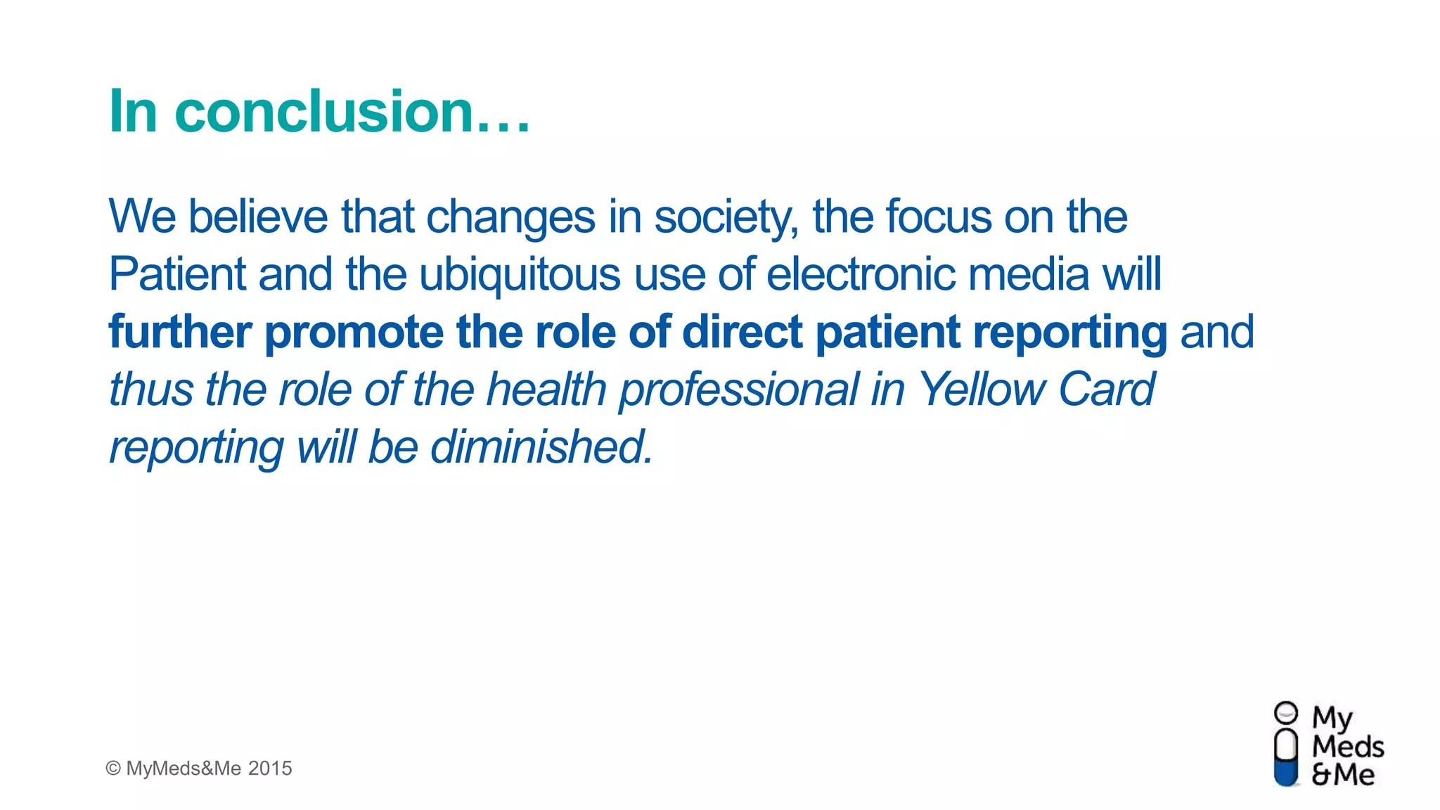© MyMeds&Me 2015
In conclusion…
We believe that changes in society, the focus on the
Patient and the ubiquitous use of electronic media will
further promote the role of direct patient reporting and
thus the role of the health professional in Yellow Card
reporting will be diminished.
 