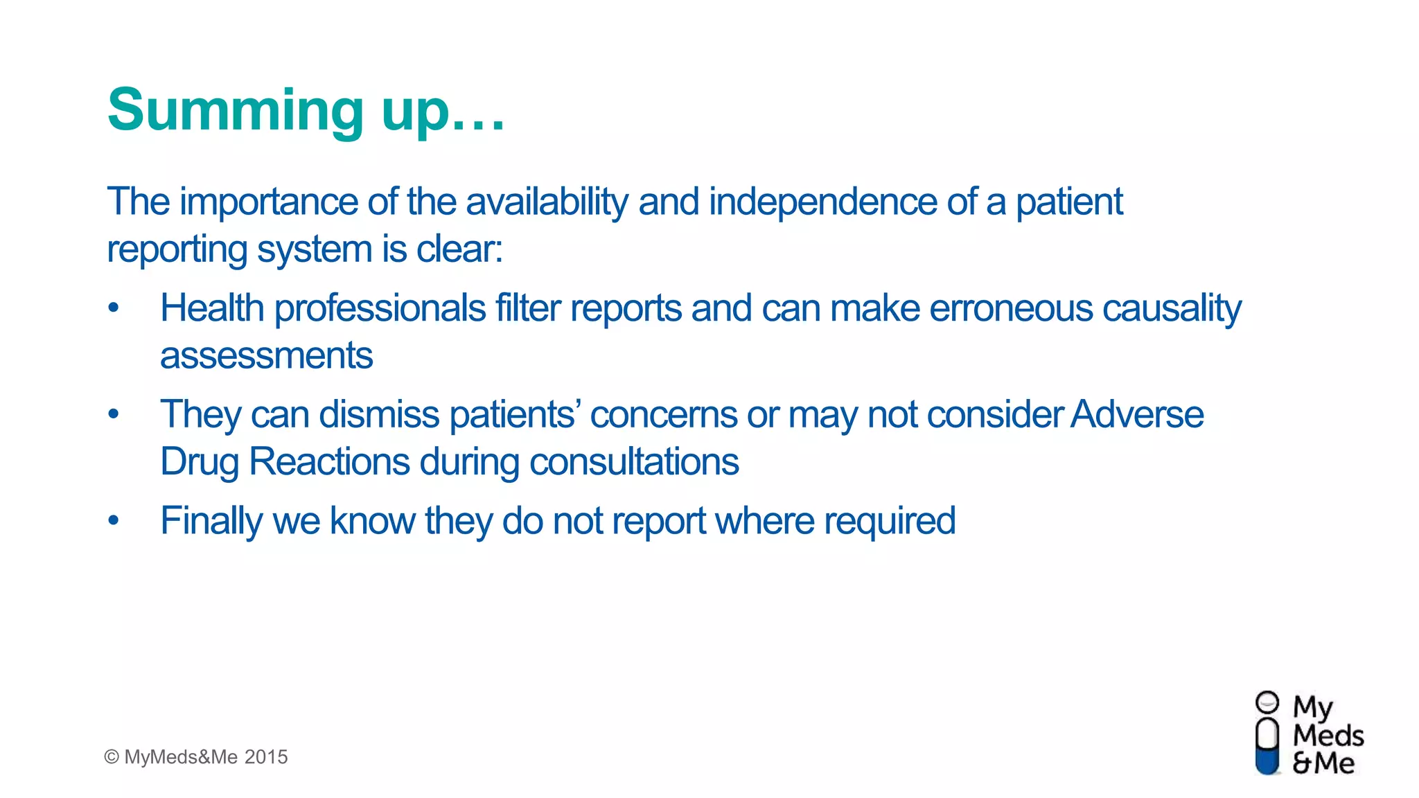 © MyMeds&Me 2015
The importance of the availability and independence of a patient
reporting system is clear:
• Health professionals filter reports and can make erroneous causality
assessments
• They can dismiss patients’ concerns or may not considerAdverse
Drug Reactions during consultations
• Finally we know they do not report where required
Summing up…
 