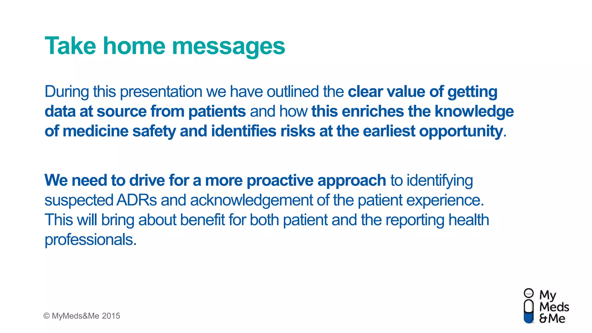 © MyMeds&Me 2015
Take home messages
During this presentation we have outlined the clear value of getting
data at source from patients and how this enriches the knowledge
of medicine safety and identifies risks at the earliest opportunity.
We need to drive for a more proactive approach to identifying
suspectedADRs and acknowledgement of the patient experience.
This will bring about benefit for both patient and the reporting health
professionals.
 