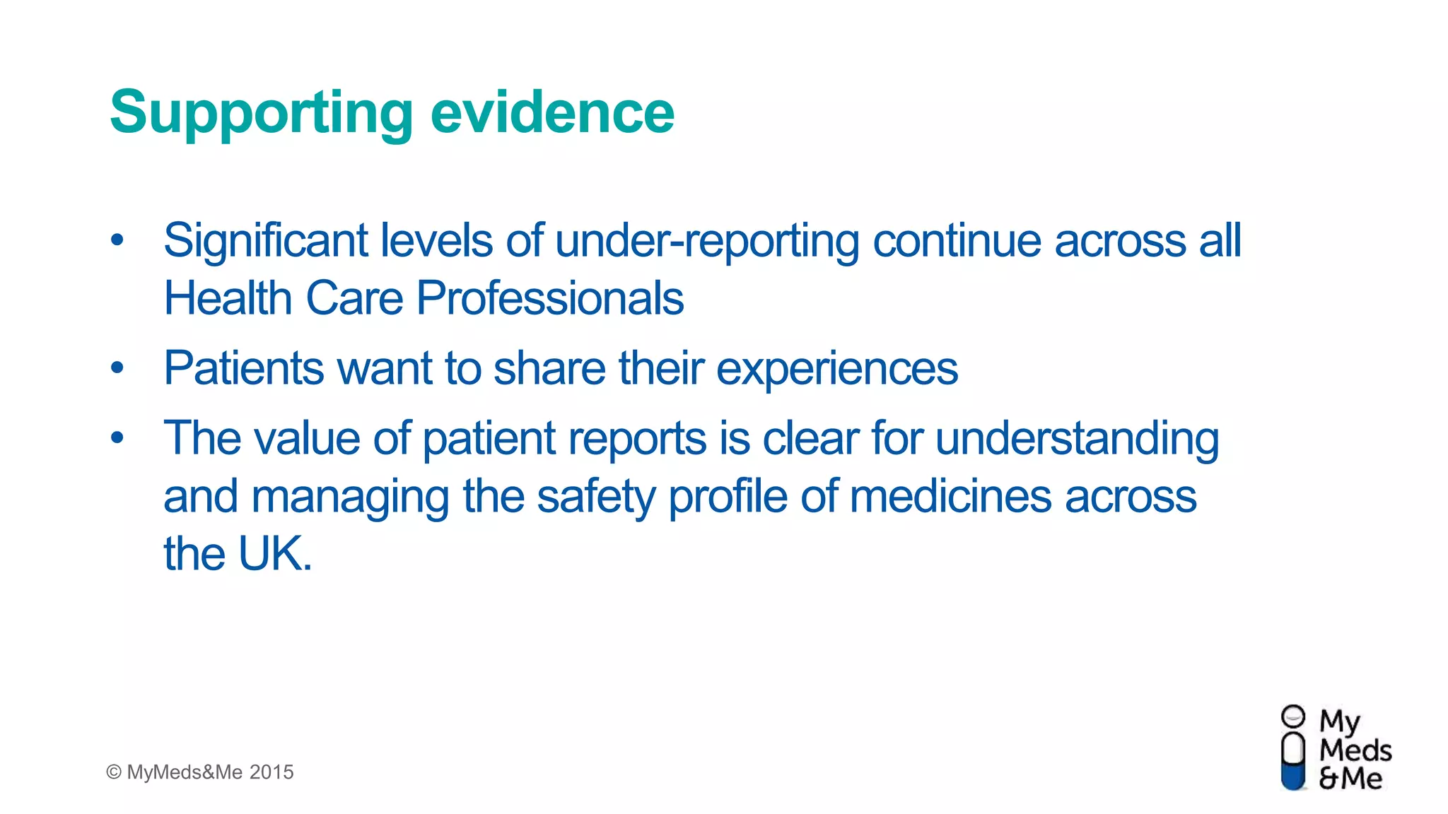 © MyMeds&Me 2015
Supporting evidence
• Significant levels of under-reporting continue across all
Health Care Professionals
• Patients want to share their experiences
• The value of patient reports is clear for understanding
and managing the safety profile of medicines across
the UK.
 