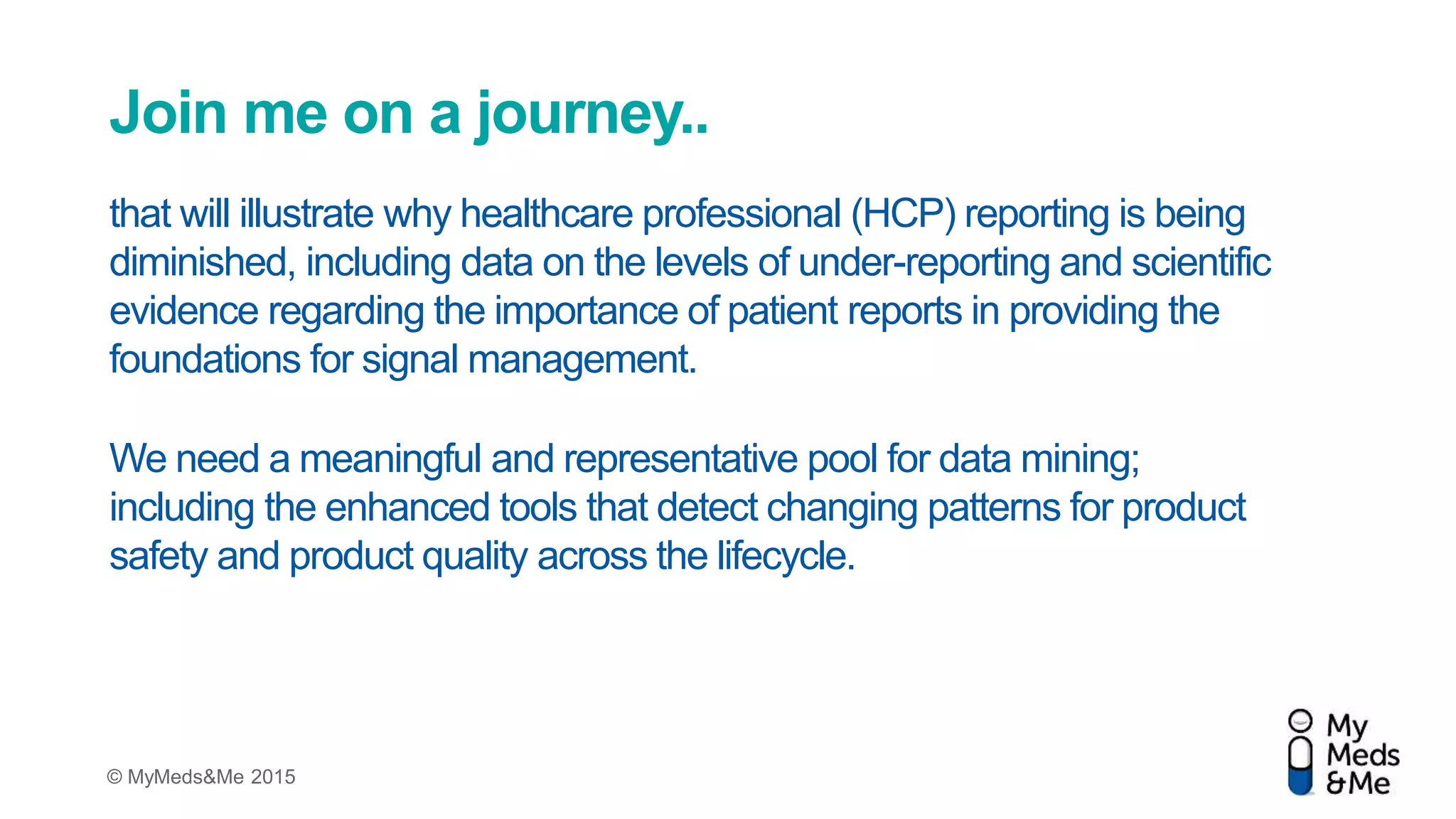© MyMeds&Me 2015
Join me on a journey..
that will illustrate why healthcare professional (HCP) reporting is being
diminished, including data on the levels of under-reporting and scientific
evidence regarding the importance of patient reports in providing the
foundations for signal management.
We need a meaningful and representative pool for data mining;
including the enhanced tools that detect changing patterns for product
safety and product quality across the lifecycle.
 