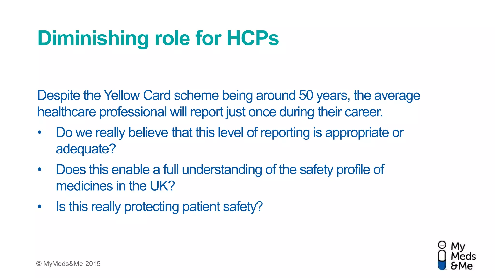 © MyMeds&Me 2015
Diminishing role for HCPs
Despite the Yellow Card scheme being around 50 years, the average
healthcare professional will report just once during their career.
• Do we really believe that this level of reporting is appropriate or
adequate?
• Does this enable a full understanding of the safety profile of
medicines in the UK?
• Is this really protecting patient safety?
 
