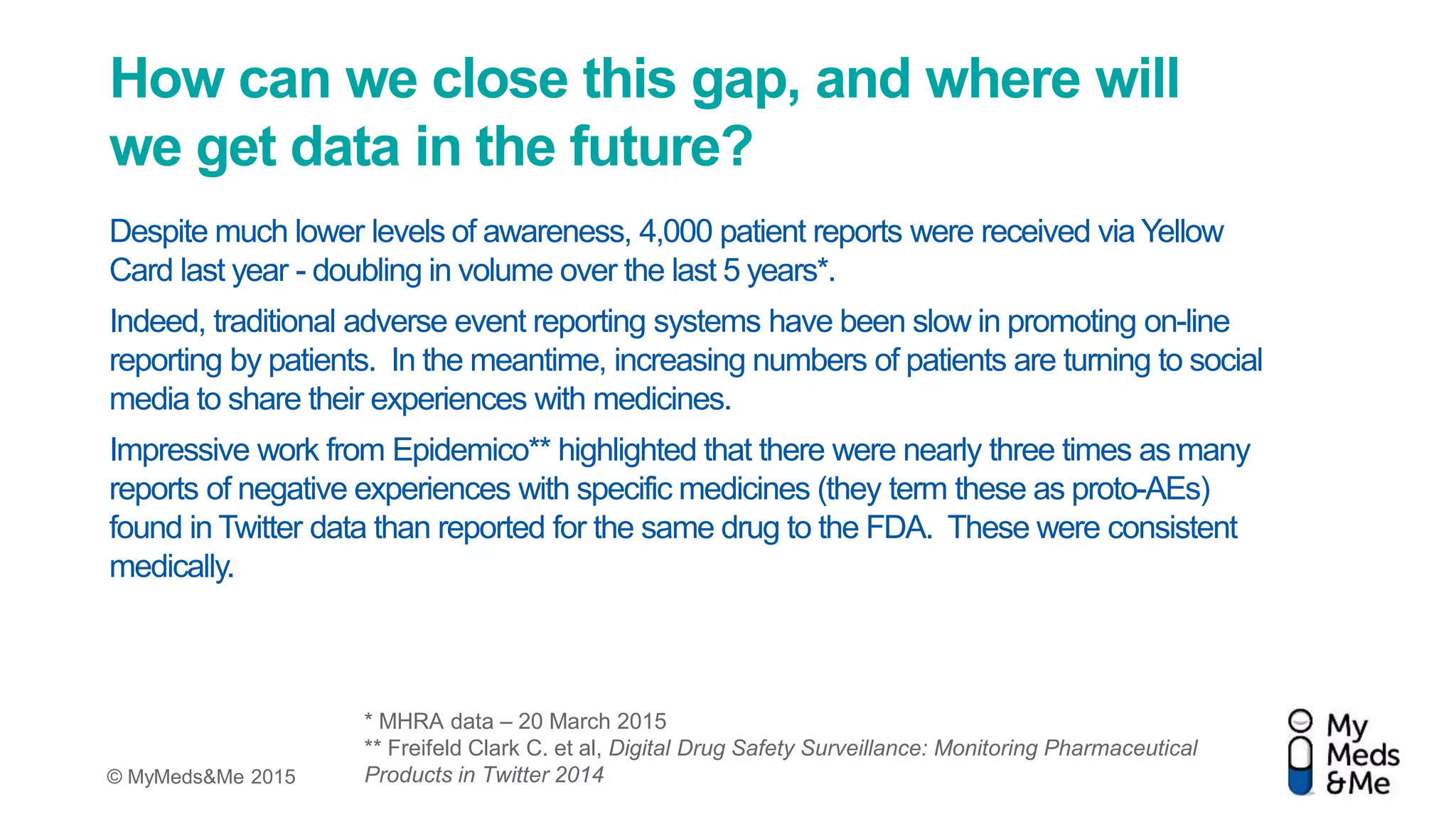 © MyMeds&Me 2015
How can we close this gap, and where will
we get data in the future?
Despite much lower levels of awareness, 4,000 patient reports were received via Yellow
Card last year - doubling in volume over the last 5 years*.
Indeed, traditional adverse event reporting systems have been slow in promoting on-line
reporting by patients. In the meantime, increasing numbers of patients are turning to social
media to share their experiences with medicines.
Impressive work from Epidemico** highlighted that there were nearly three times as many
reports of negative experiences with specific medicines (they term these as proto-AEs)
found in Twitter data than reported for the same drug to the FDA. These were consistent
medically.
* MHRA data – 20 March 2015
** Freifeld Clark C. et al, Digital Drug Safety Surveillance: Monitoring Pharmaceutical
Products in Twitter 2014
 