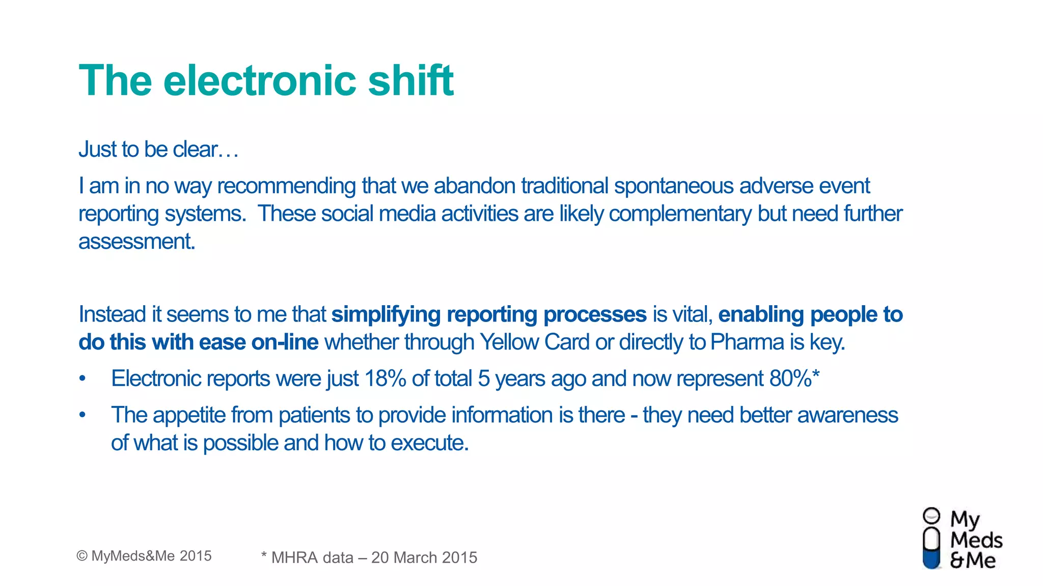 © MyMeds&Me 2015
The electronic shift
Just to be clear…
I am in no way recommending that we abandon traditional spontaneous adverse event
reporting systems. These social media activities are likely complementary but need further
assessment.
Instead it seems to me that simplifying reporting processes is vital, enabling people to
do this with ease on-line whether through Yellow Card or directly toPharma is key.
• Electronic reports were just 18% of total 5 years ago and now represent 80%*
• The appetite from patients to provide information is there - they need better awareness
of what is possible and how to execute.
* MHRA data – 20 March 2015
 