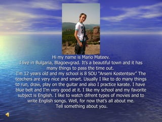 Hi my name is Mario Mateev. I live in Bulgaria ,  Blagoevgrad .   I t’s a beautiful town and it has many things to pass the time out.  I’m 12 years old and my school is 8 SOU “Arseni Kosten ts ev” The teachers are very nice and smart.   Usually I like to do many things to run, draw, play on the guitar and a l so I  practice  karate. I have  blue belt and I ’ m very good  at it . I like my school and my favorite s u bject is English.   I like to watch difrent types of m o vies and to write English songs. Well ,  for now that’s all about me .   T ell something about you. 